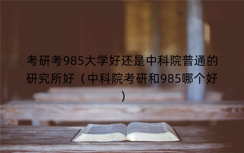 考研考985大学好还是中科院普通的研究所好（中科院考研和985哪个好）