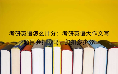考研英语怎么计分：考研英语大作文写题目会扣分吗一般扣多少分
