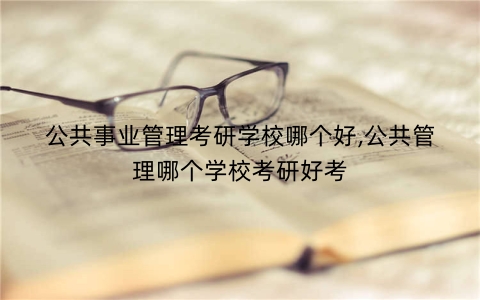 公共事业管理考研学校哪个好,公共管理哪个学校考研好考