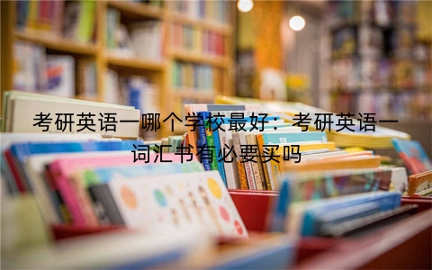 考研英语一哪个学校最好：考研英语一词汇书有必要买吗