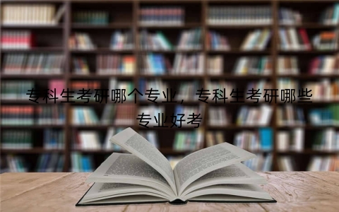 专科生考研哪个专业，专科生考研哪些专业好考