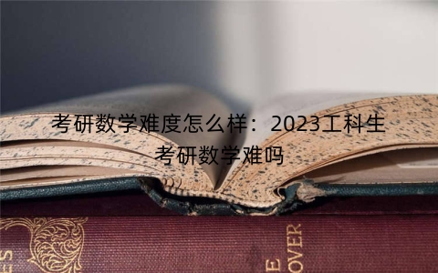 考研数学难度怎么样：2023工科生考研数学难吗