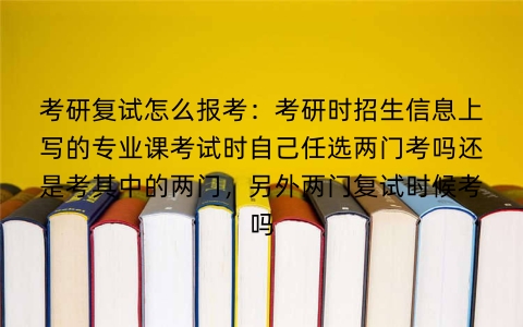 考研复试怎么报考：考研时招生信息上写的专业课考试时自己任选两门考吗还是考其中的两门，另外两门复试时候考吗