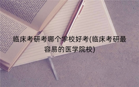 临床考研考哪个学校好考(临床考研最容易的医学院校)