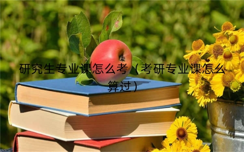 研究生专业课怎么考（考研专业课怎么算过）