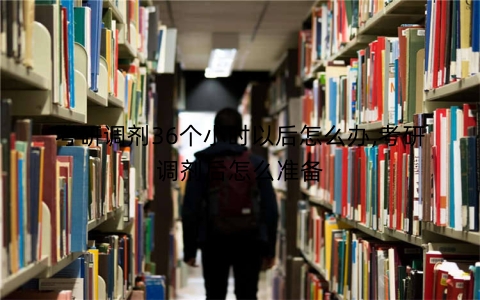 考研调剂36个小时以后怎么办,考研调剂后怎么准备