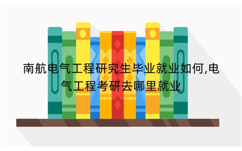 南航电气工程研究生毕业就业如何,电气工程考研去哪里就业