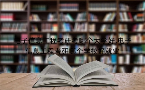电子信息工程考研考哪个大学好,电子信息工程考研哪个学校好就业