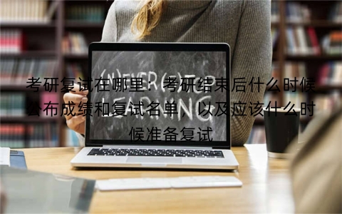 考研复试在哪里：考研结束后什么时候公布成绩和复试名单，以及应该什么时候准备复试