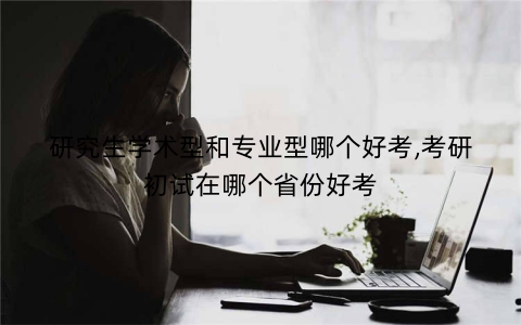 研究生学术型和专业型哪个好考,考研初试在哪个省份好考
