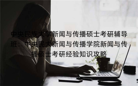 中央民族大学新闻与传播硕士考研辅导班：中央民大新闻与传播学院新闻与传播硕士考研经验知识攻略