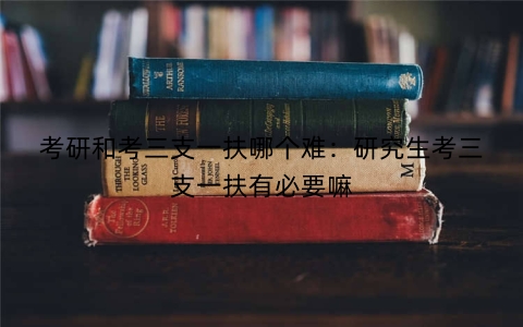 考研和考三支一扶哪个难：研究生考三支一扶有必要嘛