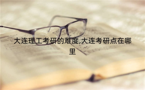 大连理工考研的难度,大连考研点在哪里