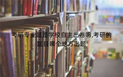 考研专业题是学校自主出卷吗,考研的题目哪个地方出题