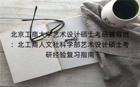北京工商大学艺术设计硕士考研辅导班:北工商人文社科学部艺术设计硕士考研经验复习指南
