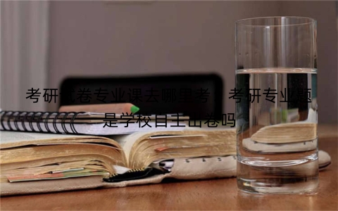 考研试卷专业课去哪里考：考研专业题是学校自主出卷吗