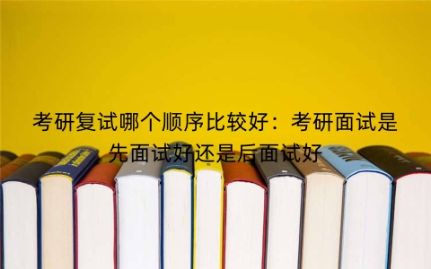考研复试哪个顺序比较好：考研面试是先面试好还是后面试好