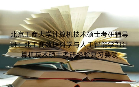 北京工商大学计算机技术硕士考研辅导班:北工商数据科学与人工智能学部计算机技术硕士考研经验复习要领