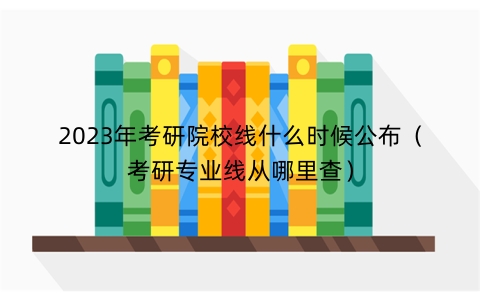 2023年考研院校线什么时候公布（考研专业线从哪里查）