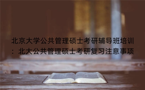 北京大学公共管理硕士考研辅导班培训：北大公共管理硕士考研复习注意事项
