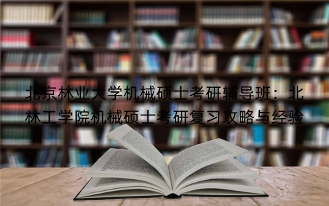 北京林业大学机械硕士考研辅导班：北林工学院机械硕士考研复习攻略与经验