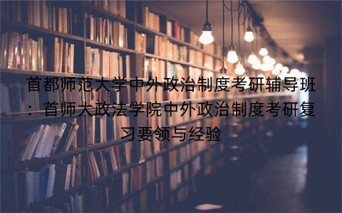 首都师范大学中外政治制度考研辅导班：首师大政法学院中外政治制度考研复习要领与经验