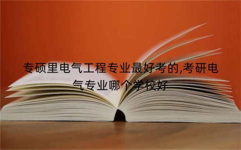 专硕里电气工程专业最好考的,考研电气专业哪个学校好