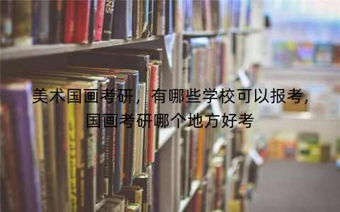 美术国画考研，有哪些学校可以报考,国画考研哪个地方好考
