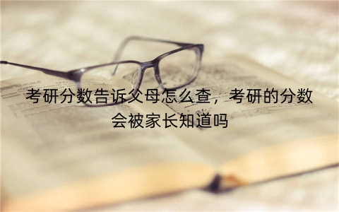 考研分数告诉父母怎么查，考研的分数会被家长知道吗