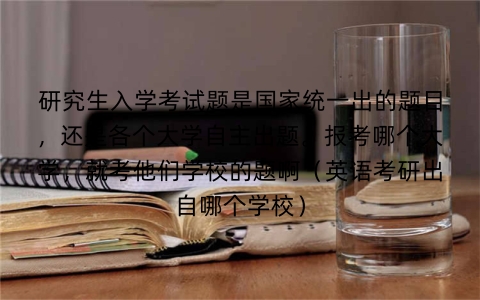 研究生入学考试题是国家统一出的题目，还是各个大学自主出题。报考哪个大学，就考他们学校的题啊（英语考研出自哪个学校）