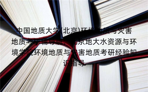 中国地质大学(北京)环境地质与灾害地质考研辅导班:北京地大水资源与环境学院环境地质与灾害地质考研经验知识指导