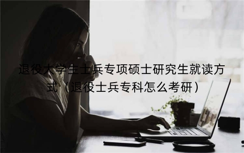 退役大学生士兵专项硕士研究生就读方式（退役士兵专科怎么考研）