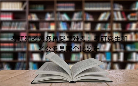 考研和考公务员哪里难考：考研究生和考公务员哪个比较难