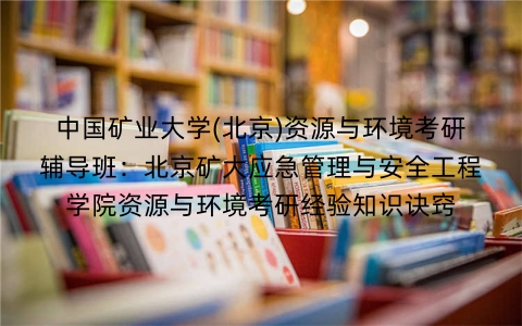 中国矿业大学(北京)资源与环境考研辅导班:北京矿大应急管理与安全工程学院资源与环境考研经验知识诀窍
