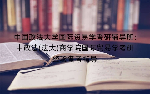 中国政法大学国际贸易学考研辅导班：中政法(法大)商学院国际贸易学考研经验备考指导