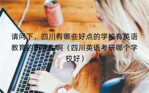 请问下，四川有哪些好点的学校有英语教育的研究生啊（四川英语考研哪个学校好）