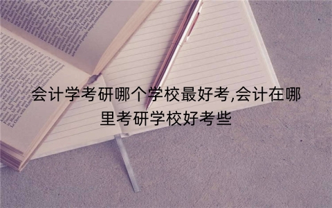 会计学考研哪个学校最好考,会计在哪里考研学校好考些