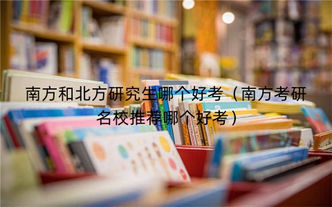 南方和北方研究生哪个好考（南方考研名校推荐哪个好考）