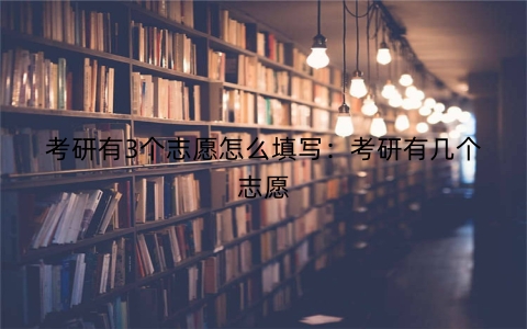 考研有3个志愿怎么填写：考研有几个志愿