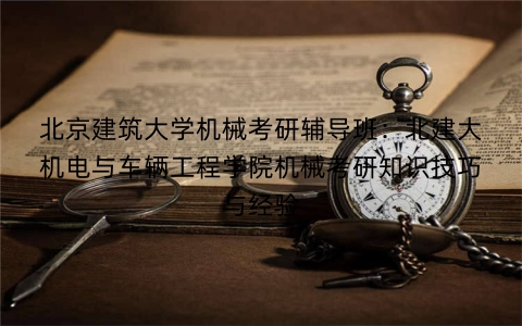 北京建筑大学机械考研辅导班：北建大机电与车辆工程学院机械考研知识技巧与经验