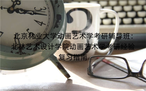 北京林业大学动画艺术学考研辅导班:北林艺术设计学院动画艺术学考研经验复习指南