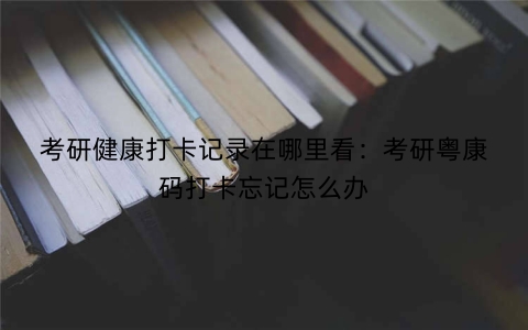考研健康打卡记录在哪里看：考研粤康码打卡忘记怎么办