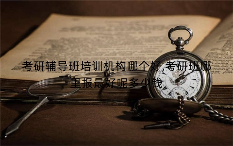 考研辅导班培训机构哪个好,考研班哪里报最好呢多少钱