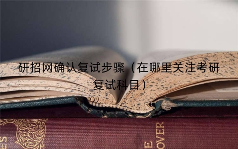 研招网确认复试步骤（在哪里关注考研复试科目）