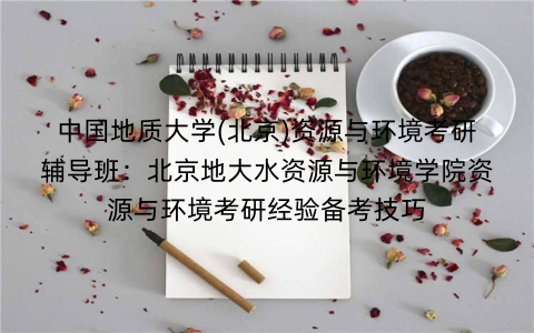 中国地质大学(北京)资源与环境考研辅导班:北京地大水资源与环境学院资源与环境考研经验备考技巧