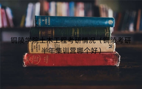 铜陵学院土木工程考研情况（铜陵考研半年集训营哪个好）