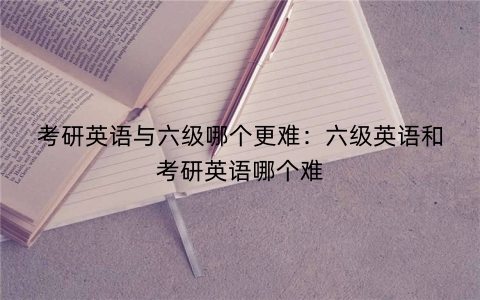 考研英语与六级哪个更难：六级英语和考研英语哪个难