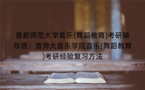 首都师范大学音乐(舞蹈教育)考研辅导班:首师大音乐学院音乐(舞蹈教育)考研经验复习方法