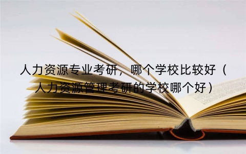 人力资源专业考研，哪个学校比较好（人力资源管理考研的学校哪个好）