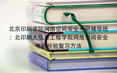 北京印刷学院网络空间安全考研辅导班：北印刷大信息工程学院网络空间安全考研经验复习方法